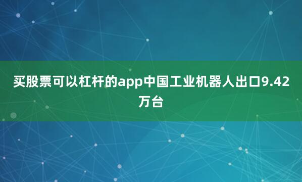 买股票可以杠杆的app中国工业机器人出口9.42万台