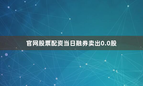 官网股票配资当日融券卖出0.0股