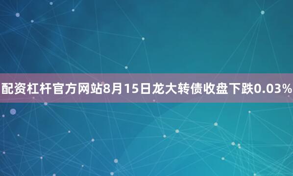 配资杠杆官方网站8月15日龙大转债收盘下跌0.03%