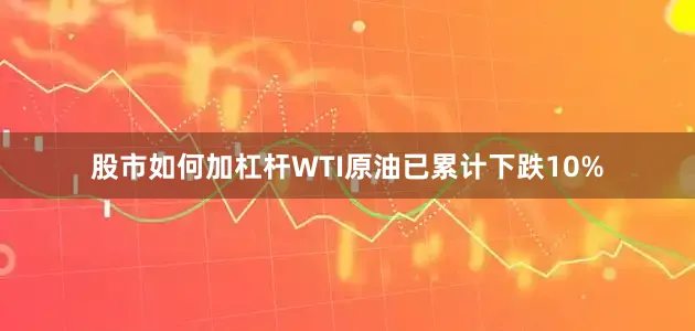 股市如何加杠杆WTI原油已累计下跌10%