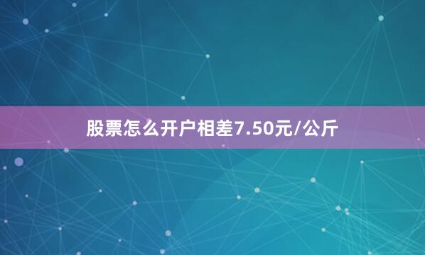 股票怎么开户相差7.50元/公斤